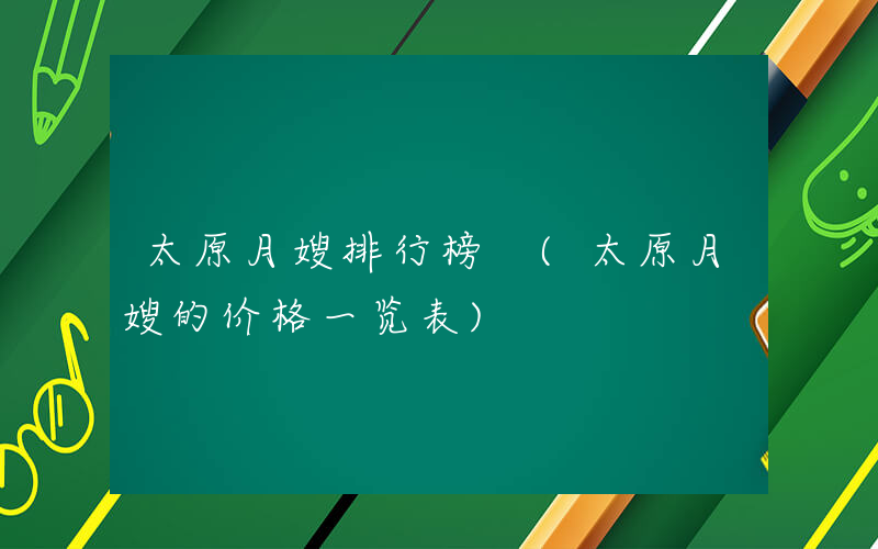 太原月嫂排行榜 (太原月嫂的价格一览表)